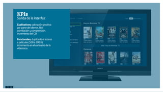 Diseño de Experiencias
Dirección de Comunicación y Experiencia de cliente
KPIs
Salidadelainterfaz
Cualitativos; valoración positiva
por parte del cliente, fácil
asimilación y comprensión,
incremento del CSI
Funcionales; duplicado el acceso
a películas (500 a 900 K),
incremento en el consumo de la
videoteca.
 
