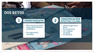 Diseño de Experiencias
Dirección de Comunicación y Experiencia de cliente
DOS RETOS
1 2CONOCIMIENTO
COMUNICACIÓN
EFECTIVA Y CLARA
• Dar a conocer la noticia
de que ahora Movistar
vende libres.
• Dar argumentos
racionales
• Libre (en lugar de sin
línea)
• Sin compromiso
• Con cualquier
compañía
• Sin ataduras
 