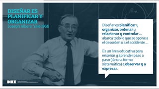 Diseño de Experiencias
Dirección de Comunicación y Experiencia de cliente
DISEÑAR ES
PLANIFICAR Y
ORGANIZAR
JosephAlbers.Yale1958 Diseñaresplanificary
organizar, ordenary
relacionar y controlar …
abarcatodoloqueseoponea
eldesordenoaelaccidente…
Esunáreaeducativapara
enseñaryaprenderpasoa
paso(deunaforma
sistemática)aobservar y a
expresar.
Diseño de Experiencias
Dirección de Comunicación y Experiencia de Cliente
 