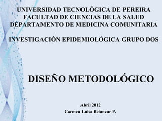 Abril 2012
Carmen Luisa Betancur P.
UNIVERSIDAD TECNOLÓGICA DE PEREIRA
FACULTAD DE CIENCIAS DE LA SALUD
DEPARTAMENTO DE MEDICINA COMUNITARIA
INVESTIGACIÓN EPIDEMIOLÓGICA GRUPO DOS
DISEÑO METODOLÓGICO
 