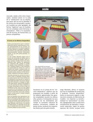 52 Visítenos en: www.revista-mm.com
DISEÑO
Estudiosos en el campo de los “mí-
nimo desperdicio”, explican que las
propuestas de muebles a partir de
los tableros aglomerados han gana-
do complejidad, durante los últimos
años, gracias a la búsqueda casi que
exclusiva de los diseñadores por
romper la constante industrial de
producir, únicamente, modelos de
piezas rectas, producto de maquina-
dos fáciles pero de pobre diseño.
Jorge Montaña, afirma al respecto
que tras la modalidad de producción
y producto “mínimo desperdicio”
existe un promisorio negocio si ade-
más de lo anotado, los fabricantes de
muebles –sin importan su tamaño–
trabajan en “personalizar” sus dise-
ños, agregándoles valor a través de la
incorporación de tapizados o impre-
siones especiales, según los gustos
expresos del cliente; aunque como
El Corte en los Mínimo Desperdicio
Si bien, el principio de los “cero” o “mínimo”
desperdicio apunta, específicamente, al ma-
yor aprovechamiento de los recursos; las
nuevas tendencias en la materia proponen
que éste abarque la totalidad –justificada–
de la lámina y que cada parte resultante del
dimensionamiento, presente dimensiones
exactas, lo que sólo puede garantizar, un
buen corte.
En este sentido, Montaña asegura que el
proceso de seccionado de láminas para la
variedad enunciada de muebles, ofrece al-
gunas ventajas sensibles frente al de otros
materiales pues, además de adelantarse
con maquinaria CNC, también es posible
con equipos menos sofisticados, en peque-
ños o medianos talleres, lo que representa
una oportunidad de servicios de y para la
industria del mueble a mediana escala, sin
contar que favorece, además, la generación
de piezas exactas, precisas a la hora del en-
samble, instalación de herrajes y tapicería.
Teniendo presentes los servicios de corte a
menor escala, el diseñador aconseja tener
en cuenta el grosor de la fresa (mínimo de
6.0 milímetros o una fresa de un cuarto); la
profundidad del tablero (las fresas abarcan
hasta 18.0 milímetros, si trabajan un table-
ro de mayor grosor, requiere dos pasadas o
el uso de una fresa de mayor resistencia y
de mayor milimetraje); así como el tipo y la
cantidad de curvas, caso en el que sugiere
un servicio de corte altamente tecnificado.
También aconseja contemplar el uso de má-
quinas de corte láser cuya acción, práctica-
mente, no tiene grosor y acepta cualquier
calibre de lámina.
Entre los beneficios que representa el mo-
delo de fabricación expuesto para el mue-
blero y la contratación del servicios con cen-
tros de mecanizado, está la optimización de
los tiempos en el proceso de corte ya que,
según Montaña, este servicio, si se trata de
un trabajo básico, no demanda más de dos
días, en cambio de los 10 o más que implica
el mismo trabajo con otros servicios.
ranurado, calado, entre otros maqui-
nados− también entren en la onda
de la “sofisticación” de sus diseños,
que pasen del uso de las plantillas a
los centros de mecanizado y produz-
can muebles con valor agregado –de
formas “orgánicas” que, en muebles,
son tan complejas como hermosas e
innovadoras–, fieles a la racionaliza-
ción de recursos, de manera fácil, y a
precios competitivos.
Uso racional de los recursos
disponibles, procesos productivos
ágiles y eficaces, ahorro en los costos
de producción, y por ende, bajos
precios para el consumidor final, son
algunos de los resultados que arroja la
implementación del sistema ‘Mínimo
desperdicio’ en muebles. Diseño:
Jaime Gutiérrez Lega.
 