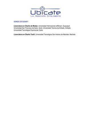 DONDE ESTUDIAR?

Licenciatura en Diseño de Modas: Universidad Internacional Jefferson, Guayaquil;
Universidad San Francisco de Quito, Quito; Universidad Técnica de Ambato, Ambato;
Universidad Tecnológica Equinoccial, Quito.

Licenciatura en Diseño Textil: Universidad Tecnológica San Antonio de Machala, Machala
 
