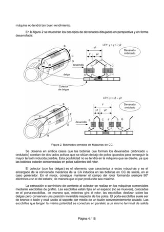 Página 4 / 16
máquina no tendrá tan buen rendimiento.
En la figura 2 se muestran los dos tipos de devanados dibujados en perspectiva y en forma
desarrollada:
Figura 2. Bobinados cerrados de Máquinas de CC
Se observa en ambos casos que las bobinas que forman los devanados (imbricado u
ondulado) constan de dos lados activos que se sitúan debajo de polos opuestos para conseguir la
mayor tensión inducida posible. Esta posibilidad no se tendrá en la máquina que se diseñe, ya que
las bobinas estarán concentradas en polos salientes del rotor.
El colector (con las delgas) es el elemento que caracteriza a estas máquinas y es el
encargado de la conversión mecánica de la CA inducida en las bobinas en CC de salida, en el
caso generador. En el motor, consigue mantener el campo del rotor formando siempre 90º
eléctricos con el del estator, de manera que el par producido sea máximo.
La extracción o suministro de corriente al colector se realiza en las máquinas comerciales
mediante escobillas de grafito. Las escobillas están fijas en el espacio (no se mueven), colocadas
en el porta-escobillas, de manera que, mientras gira el rotor, las escobillas deslizan sobre las
delgas pero conservan una posición invariable respecto de los polos. El porta-escobillas suele ser
de bronce o latón y está unido al soporte por medio de un bulón convenientemente aislado. Las
escobillas que tengan la misma polaridad se conectan en paralelo a un mismo terminal de salida
 