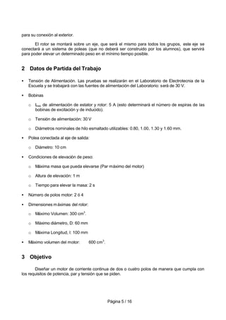 Página 5 / 16
para su conexión al exterior.
El rotor se montará sobre un eje, que será el mismo para todos los grupos, este eje se
conectará a un sistema de poleas (que no deberá ser construido por los alumnos), que servirá
para poder elevar un determinado peso en el mínimo tiempo posible.
2 Datos de Partida del Trabajo
• Tensión de Alimentación. Las pruebas se realizarán en el Laboratorio de Electrotecnia de la
Escuela y se trabajará con las fuentes de alimentación del Laboratorio: será de 30 V.
• Bobinas
o Imáx de alimentación de estator y rotor: 5 A (esto determinará el número de espiras de las
bobinas de excitación y de inducido).
o Tensión de alimentación: 30 V
o Diámetros nominales de hilo esmaltado utilizables: 0.80, 1.00, 1.30 y 1.60 mm.
• Polea conectada al eje de salida:
o Diámetro: 10 cm
• Condiciones de elevación de peso:
o Máxima masa que pueda elevarse (Par máximo del motor)
o Altura de elevación: 1 m
o Tiempo para elevar la masa: 2 s
• Número de polos motor: 2 ó 4
• Dimensiones máximas del rotor:
o Máximo Volumen: 300 cm3
.
o Máximo diámetro, D: 60 mm
o Máxima Longitud, l: 100 mm
• Máximo volumen del motor: 600 cm3
.
3 Objetivo
Diseñar un motor de corriente continua de dos o cuatro polos de manera que cumpla con
los requisitos de potencia, par y tensión que se piden.
 