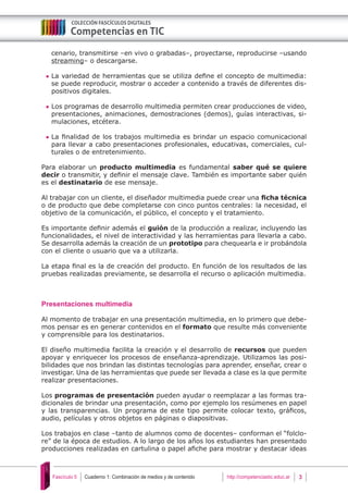 Cuaderno 1: Combinación de medios y de contenido 3Fascículo 5 http://competenciastic.educ.ar
cenario, transmitirse –en vivo o grabadas–, proyectarse, reproducirse –usando
streaming– o descargarse.
	La variedad de herramientas que se utiliza define el concepto de multimedia:
se puede reproducir, mostrar o acceder a contenido a través de diferentes dis-
positivos digitales.
	Los programas de desarrollo multimedia permiten crear producciones de video,
presentaciones, animaciones, demostraciones (demos), guías interactivas, si-
mulaciones, etcétera.
	La finalidad de los trabajos multimedia es brindar un espacio comunicacional
para llevar a cabo presentaciones profesionales, educativas, comerciales, cul-
turales o de entretenimiento.
Para elaborar un producto multimedia es fundamental saber qué se quiere
decir o transmitir, y definir el mensaje clave. También es importante saber quién
es el destinatario de ese mensaje.
Al trabajar con un cliente, el diseñador multimedia puede crear una ficha técnica
o de producto que debe completarse con cinco puntos centrales: la necesidad, el
objetivo de la comunicación, el público, el concepto y el tratamiento.
Es importante definir además el guión de la producción a realizar, incluyendo las
funcionalidades, el nivel de interactividad y las herramientas para llevarla a cabo.
Se desarrolla además la creación de un prototipo para chequearla e ir probándola
con el cliente o usuario que va a utilizarla.
La etapa final es la de creación del producto. En función de los resultados de las
pruebas realizadas previamente, se desarrolla el recurso o aplicación multimedia.
Presentaciones multimedia
Al momento de trabajar en una presentación multimedia, en lo primero que debe-
mos pensar es en generar contenidos en el formato que resulte más conveniente
y comprensible para los destinatarios.
El diseño multimedia facilita la creación y el desarrollo de recursos que pueden
apoyar y enriquecer los procesos de enseñanza-aprendizaje. Utilizamos las posi-
bilidades que nos brindan las distintas tecnologías para aprender, enseñar, crear o
investigar. Una de las herramientas que puede ser llevada a clase es la que permite
realizar presentaciones.
Los programas de presentación pueden ayudar o reemplazar a las formas tra-
dicionales de brindar una presentación, como por ejemplo los resúmenes en papel
y las transparencias. Un programa de este tipo permite colocar texto, gráficos,
audio, películas y otros objetos en páginas o diapositivas.
Los trabajos en clase –tanto de alumnos como de docentes– conforman el “folclo-
re” de la época de estudios. A lo largo de los años los estudiantes han presentado
producciones realizadas en cartulina o papel afiche para mostrar y destacar ideas
 