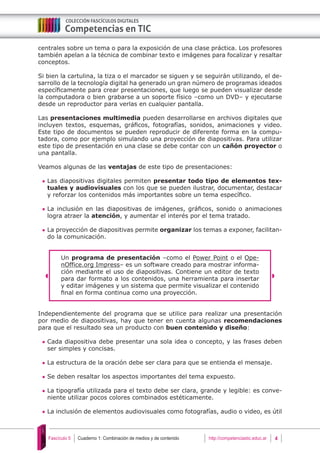 Cuaderno 1: Combinación de medios y de contenido 4Fascículo 5 http://competenciastic.educ.ar
centrales sobre un tema o para la exposición de una clase práctica. Los profesores
también apelan a la técnica de combinar texto e imágenes para focalizar y resaltar
conceptos.
Si bien la cartulina, la tiza o el marcador se siguen y se seguirán utilizando, el de-
sarrollo de la tecnología digital ha generado un gran número de programas ideados
específicamente para crear presentaciones, que luego se pueden visualizar desde
la computadora o bien grabarse a un soporte físico –como un DVD– y ejecutarse
desde un reproductor para verlas en cualquier pantalla.
Las presentaciones multimedia pueden desarrollarse en archivos digitales que
incluyen textos, esquemas, gráficos, fotografías, sonidos, animaciones y video.
Este tipo de documentos se pueden reproducir de diferente forma en la compu-
tadora, como por ejemplo simulando una proyección de diapositivas. Para utilizar
este tipo de presentación en una clase se debe contar con un cañón proyector o
una pantalla.
Veamos algunas de las ventajas de este tipo de presentaciones:
	Las diapositivas digitales permiten presentar todo tipo de elementos tex-
tuales y audiovisuales con los que se pueden ilustrar, documentar, destacar
y reforzar los contenidos más importantes sobre un tema específico.
	La inclusión en las diapositivas de imágenes, gráficos, sonido o animaciones
logra atraer la atención, y aumentar el interés por el tema tratado.
	La proyección de diapositivas permite organizar los temas a exponer, facilitan-
do la comunicación.
Un programa de presentación –como el Power Point o el Ope-
nOffice.org Impress– es un software creado para mostrar informa-
ción mediante el uso de diapositivas. Contiene un editor de texto
para dar formato a los contenidos, una herramienta para insertar
y editar imágenes y un sistema que permite visualizar el contenido
final en forma continua como una proyección.
Independientemente del programa que se utilice para realizar una presentación
por medio de diapositivas, hay que tener en cuenta algunas recomendaciones
para que el resultado sea un producto con buen contenido y diseño:
	Cada diapositiva debe presentar una sola idea o concepto, y las frases deben
ser simples y concisas.
	La estructura de la oración debe ser clara para que se entienda el mensaje.
	Se deben resaltar los aspectos importantes del tema expuesto.
	La tipografía utilizada para el texto debe ser clara, grande y legible: es conve-
niente utilizar pocos colores combinados estéticamente.
	La inclusión de elementos audiovisuales como fotografías, audio o video, es útil
 