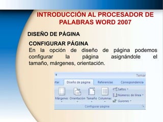 INTRODUCCIÓN AL PROCESADOR DE
PALABRAS WORD 2007
DISEÑO DE PÁGINA
CONFIGURAR PÁGINA
En la opción de diseño de página podemos
configurar la página asignándole el
tamaño, márgenes, orientación.
 