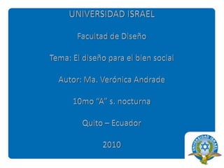 UNIVERSIDAD ISRAELFacultad de DiseñoTema: El diseño para el bien socialAutor: Ma. Verónica Andrade10mo “A” s. nocturnaQuito – Ecuador2010 