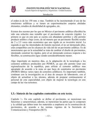 INSTITUTO POLITÉCNICO NACIONAL
               Escuela Superior de Ingeniería y Arquitectura - Unidad Zacatenco

                                       Introducción


el orden es de los 150 mm. o mas. También se ha incrementado el uso de las
emulsiones asfálticas y se tienen en experimentación carpetas ahuladas
drenantes, estudios de durabilidad de agregados, etc.

Existen dos razones por las que en México el pavimento asfáltico (flexible) ha
sido una solución mas rentable que el pavimento de concreto (rígido). La
primera es que en este país se cuenta con abundante petróleo y ello permite
producir asfaltos a bajo costo, de tal manera que un pavimento flexible resulta
de 2 a 2.5 veces más económico que uno rígido en su inversión inicial. La
segunda es que las intensidades de transito nacional, al no ser demasiado altas,
eran compatibles con los alcances de vida útil de un pavimento asfáltico. Es de
mencionarse que en la actualidad se trata de cambiar el diseño de pavimentos,
intentando construir los rígidos, pero al ser demasiado costosos respecto a los
flexibles, su construcción sigue siendo considerablemente menor.

Algo importante en nuestros días, es la adaptación de la tecnología a los
cementos asfálticos producidos por PEMEX, ya que ello permite tener una
regionalización de la republica, para utilizar el cemento asfáltico mas
apropiado de acuerdo a la zona en que haya de construirse un pavimento
(PEMEX fabrica varios tipos de cementos asfálticos). Es importante también,
continuar con la investigación en el área de ensayes de laboratorio, con el
objeto de actualizar a los mismos, además de preparar continuamente al
personal de esta especialidad, con objeto de mejorar la tecnología en este
campo de las vías terrestres.



I.3.- Síntesis de los capítulos contenidos en este texto.

Capitulo 1.- En este capitulo se define al pavimento, se mencionan sus
funciones y características; además, se mencionan las partes que lo componen
y la calidad que deben tener los materiales a emplearse en la construcción de
pavimentos, de acuerdo a las normas vigentes de la Secretaría de
Comunicaciones y Transportes (SCT).

                                           - 13 -
 
