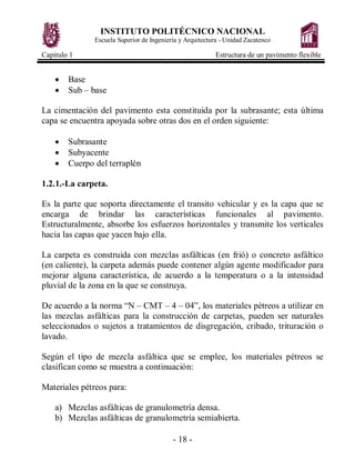 INSTITUTO POLITÉCNICO NACIONAL
               Escuela Superior de Ingeniería y Arquitectura - Unidad Zacatenco

Capitulo 1                                                Estructura de un pavimento flexible


    ·   Base
    ·   Sub – base

La cimentación del pavimento esta constituida por la subrasante; esta última
capa se encuentra apoyada sobre otras dos en el orden siguiente:

    ·   Subrasante
    ·   Subyacente
    ·   Cuerpo del terraplén

1.2.1.-La carpeta.

Es la parte que soporta directamente el transito vehicular y es la capa que se
encarga de brindar las características funcionales al pavimento.
Estructuralmente, absorbe los esfuerzos horizontales y transmite los verticales
hacia las capas que yacen bajo ella.

La carpeta es construida con mezclas asfálticas (en frió) o concreto asfáltico
(en caliente), la carpeta además puede contener algún agente modificador para
mejorar alguna característica, de acuerdo a la temperatura o a la intensidad
pluvial de la zona en la que se construya.

De acuerdo a la norma “N – CMT – 4 – 04”, los materiales pétreos a utilizar en
las mezclas asfálticas para la construcción de carpetas, pueden ser naturales
seleccionados o sujetos a tratamientos de disgregación, cribado, trituración o
lavado.

Según el tipo de mezcla asfáltica que se emplee, los materiales pétreos se
clasifican como se muestra a continuación:

Materiales pétreos para:

    a) Mezclas asfálticas de granulometría densa.
    b) Mezclas asfálticas de granulometría semiabierta.

                                           - 18 -
 