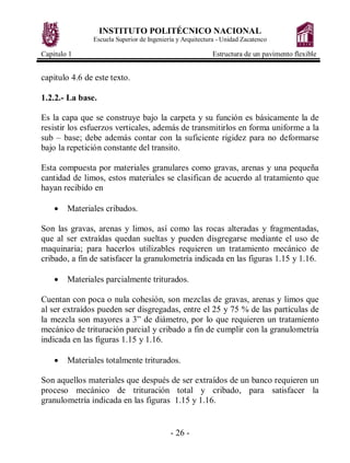 INSTITUTO POLITÉCNICO NACIONAL
               Escuela Superior de Ingeniería y Arquitectura - Unidad Zacatenco

Capitulo 1                                                Estructura de un pavimento flexible


capitulo 4.6 de este texto.

1.2.2.- La base.

Es la capa que se construye bajo la carpeta y su función es básicamente la de
resistir los esfuerzos verticales, además de transmitirlos en forma uniforme a la
sub – base; debe además contar con la suficiente rigidez para no deformarse
bajo la repetición constante del transito.

Esta compuesta por materiales granulares como gravas, arenas y una pequeña
cantidad de limos, estos materiales se clasifican de acuerdo al tratamiento que
hayan recibido en

    ·   Materiales cribados.

Son las gravas, arenas y limos, así como las rocas alteradas y fragmentadas,
que al ser extraídas quedan sueltas y pueden disgregarse mediante el uso de
maquinaria; para hacerlos utilizables requieren un tratamiento mecánico de
cribado, a fin de satisfacer la granulometría indicada en las figuras 1.15 y 1.16.

    ·   Materiales parcialmente triturados.

Cuentan con poca o nula cohesión, son mezclas de gravas, arenas y limos que
al ser extraídos pueden ser disgregadas, entre el 25 y 75 % de las partículas de
la mezcla son mayores a 3” de diámetro, por lo que requieren un tratamiento
mecánico de trituración parcial y cribado a fin de cumplir con la granulometría
indicada en las figuras 1.15 y 1.16.

    ·   Materiales totalmente triturados.

Son aquellos materiales que después de ser extraídos de un banco requieren un
proceso mecánico de trituración total y cribado, para satisfacer la
granulometría indicada en las figuras 1.15 y 1.16.


                                           - 26 -
 