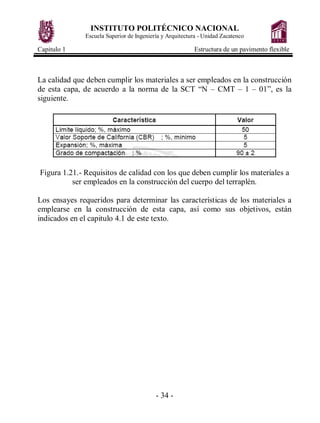 INSTITUTO POLITÉCNICO NACIONAL
              Escuela Superior de Ingeniería y Arquitectura - Unidad Zacatenco

Capitulo 1                                               Estructura de un pavimento flexible



La calidad que deben cumplir los materiales a ser empleados en la construcción
de esta capa, de acuerdo a la norma de la SCT “N – CMT – 1 – 01”, es la
siguiente.




Figura 1.21.- Requisitos de calidad con los que deben cumplir los materiales a
          ser empleados en la construcción del cuerpo del terraplén.

Los ensayes requeridos para determinar las características de los materiales a
emplearse en la construcción de esta capa, así como sus objetivos, están
indicados en el capitulo 4.1 de este texto.




                                          - 34 -
 