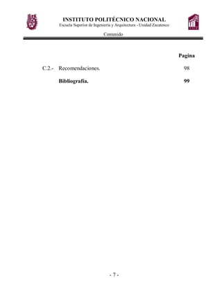 INSTITUTO POLITÉCNICO NACIONAL
      Escuela Superior de Ingeniería y Arquitectura - Unidad Zacatenco

                               Contenido



                                                                         Pagina

C.2.- Recomendaciones.                                                    98

      Bibliografía.                                                       99




                                   -7-
 