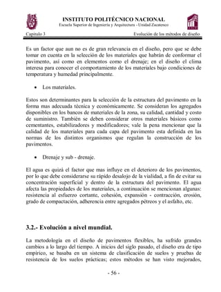 INSTITUTO POLITÉCNICO NACIONAL
               Escuela Superior de Ingeniería y Arquitectura - Unidad Zacatenco

Capitulo 3                                                Evolución de los métodos de diseño


Es un factor que aun no es de gran relevancia en el diseño, pero que se debe
tomar en cuenta en la selección de los materiales que habrán de conformar el
pavimento, así como en elementos como el drenaje; en el diseño el clima
interesa para conocer el comportamiento de los materiales bajo condiciones de
temperatura y humedad principalmente.

    ·   Los materiales.

Estos son determinantes para la selección de la estructura del pavimento en la
forma mas adecuada técnica y económicamente. Se consideran los agregados
disponibles en los bancos de materiales de la zona, su calidad, cantidad y costo
de suministro. También se deben considerar otros materiales básicos como
cementantes, estabilizadores y modificadores; vale la pena mencionar que la
calidad de los materiales para cada capa del pavimento esta definida en las
normas de los distintos organismos que regulan la construcción de los
pavimentos.

    ·   Drenaje y sub - drenaje.

El agua es quizá el factor que mas influye en el deterioro de los pavimentos,
por lo que debe considerarse su rápido desalojo de la vialidad, a fin de evitar su
concentración superficial y dentro de la estructura del pavimento. El agua
afecta las propiedades de los materiales, a continuación se mencionan algunas:
resistencia al esfuerzo cortante, cohesión, expansión - contracción, erosión,
grado de compactación, adherencia entre agregados pétreos y el asfalto, etc.



3.2.- Evolución a nivel mundial.
La metodología en el diseño de pavimentos flexibles, ha sufrido grandes
cambios a lo largo del tiempo. A inicios del siglo pasado, el diseño era de tipo
empírico, se basaba en un sistema de clasificación de suelos y pruebas de
resistencia de los suelos prácticas; estos métodos se han visto mejorados,

                                           - 56 -
 