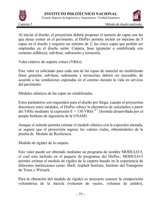 INSTITUTO POLITÉCNICO NACIONAL
               Escuela Superior de Ingeniería y Arquitectura - Unidad Zacatenco

Capitulo 5                                                         Método de diseño analizado


Al iniciar el diseño, el proyectista deberá proponer el numero de capas con las
que desea contar en el pavimento, el DisPav permite incluir un máximo de 5
capas en el diseño y requiere un mínimo de 2; las cinco capas que podrán ser
empleadas en el diseño serán: Carpeta, base (granular o estabilizada con
cemento asfáltico), sub-base, subrasante y terracería.

Valor relativo de soporte critico (VRSz).

Este valor es solicitado para cada una de las capas de material no estabilizado
(base granular, sub-base, subrasante y terracería), deberá ser razonable, de
acuerdo a las condiciones esperadas en el camino durante la vida en servicio
del pavimento.

Módulos elásticos de las capas no estabilizadas.

Estos parámetros son requeridos para el diseño por fatiga, cuando el proyectista
desconoce estos módulos, el DisPav ofrece la alternativa de calcularlos a partir
del VRSz mediante la expresión E = 130 VRSz 0.7 (formula desarrollada por el
propio Instituto de ingeniería de la UNAM).

Aunque el método permita estimar el modulo elástico con la expresión anotada,
se sugiere que el proyectista ingrese los valores reales, obteniéndolos de la
prueba de Modulo de Resiliencia.

Modulo de rigidez de la carpeta.

Este valor puede ser obtenido mediante un programa de nombre MODULO-5,
el cual esta incluido en el paquete de programas del DisPav; MODULO-5
permite estimar el modulo de rigidez de la carpeta basado en la experiencia de
diferentes instituciones como: Shell, Asphalt Institute, Instituto del Transporte
de Texas y Wirzack.

Para la obtención del modulo de rigidez es necesario conocer la composición
volumétrica de la mezcla (volumen de vacíos, volumen de asfalto),

                                           - 77 -
 