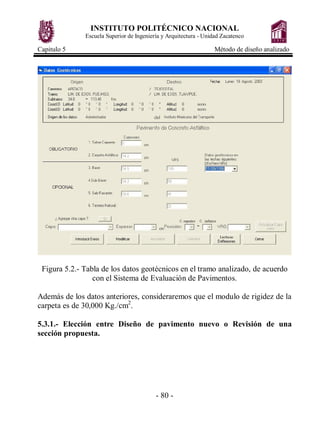 INSTITUTO POLITÉCNICO NACIONAL
              Escuela Superior de Ingeniería y Arquitectura - Unidad Zacatenco

Capitulo 5                                                        Método de diseño analizado




 Figura 5.2.- Tabla de los datos geotécnicos en el tramo analizado, de acuerdo
                 con el Sistema de Evaluación de Pavimentos.

Además de los datos anteriores, consideraremos que el modulo de rigidez de la
carpeta es de 30,000 Kg./cm2.

5.3.1.- Elección entre Diseño de pavimento nuevo o Revisión de una
sección propuesta.




                                          - 80 -
 