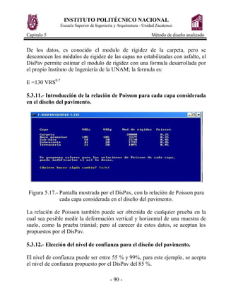 INSTITUTO POLITÉCNICO NACIONAL
                Escuela Superior de Ingeniería y Arquitectura - Unidad Zacatenco

Capitulo 5                                                          Método de diseño analizado


De los datos, es conocido el modulo de rigidez de la carpeta, pero se
desconocen los módulos de rigidez de las capas no estabilizadas con asfalto, el
DisPav permite estimar el modulo de rigidez con una formula desarrollada por
el propio Instituto de Ingeniería de la UNAM; la formula es:

E =130 VRS0.7

5.3.11.- Introducción de la relación de Poisson para cada capa considerada
en el diseño del pavimento.




 Figura 5.17.- Pantalla mostrada por el DisPav, con la relación de Poisson para
               cada capa considerada en el diseño del pavimento.

La relación de Poisson también puede ser obtenida de cualquier prueba en la
cual sea posible medir la deformación vertical y horizontal de una muestra de
suelo, como la prueba triaxial; pero al carecer de estos datos, se aceptan los
propuestos por el DisPav.

5.3.12.- Elección del nivel de confianza para el diseño del pavimento.

El nivel de confianza puede ser entre 55 % y 99%, para este ejemplo, se acepta
el nivel de confianza propuesto por el DisPav del 85 %.

                                            - 90 -
 