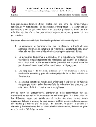 INSTITUTO POLITÉCNICO NACIONAL
Escuela Superior de Ingeniería y Arquitectura - Unidad Zacatenco
Capitulo 1 Estructura de un pavimento flexible
- 16 -
Los pavimentos también deben contar con una serie de características
funcionales y estructurales; las funcionales corresponden a la superficie de
rodamiento y son las que mas afectan a los usuarios, y las estructurales que son
más bien del interés de las personas encargadas de operar y conservar los
pavimentos.
Respecto a las características funcionales podemos mencionar algunas:
1. La resistencia al derrapamiento, que es obtenida a través de una
adecuada textura en la superficie de rodamiento, esta textura debe estar
adaptada para las velocidades de circulación previstas en el diseño.
2. La regularidad transversal y longitudinal en la superficie de rodamiento,
ya que esta afecta directamente la comodidad del usuario; en la medida
de la severidad de las deformaciones presentes en el pavimento, se
podrá o no alcanzar la velocidad considerada en el proyecto.
3. Las propiedades de reflexión luminosa, que son importantes para la
conducción nocturna y para el diseño apropiado de las instalaciones de
iluminación.
4. El desagüe superficial rápido, para evitar que el espesor de la película
de agua que escurra sobre la superficie de rodamiento sea grande y con
esto evitar el efecto conocido como acuaplaneo.
Por su parte, las características estructurales están relacionadas con las
características mecánicas de los materiales utilizados para la construcción de
las diferentes capas que conforman el pavimento; estas características
mecánicas definen el espesor de cada capa; el análisis mecánico da una idea de
los efectos producidos por las cargas del transito, en cuanto a estados de
esfuerzo y deformaciones. De las características estructurales, depende en gran
medida la vida útil del pavimento.
 