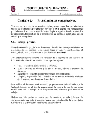 INSTITUTO POLITÉCNICO NACIONAL
Escuela Superior de Ingeniería y Arquitectura - Unidad Zacatenco
Capitulo 2 Procedimientos constructivos
- 35 -
Capitulo 2.- Procedimientos constructivos.
Al comenzar a construir un camino, es importante tener los conocimientos
básicos de los trabajos por efectuar, por ello la SCT cuenta con publicaciones
que indican a los constructores la metodología a seguir a fin de obtener los
mejores resultados posibles en la construcción de caminos, cumpliendo con la
calidad que se requiere.
2.1.- Trabajos previos.
Antes de comenzar propiamente la construcción de las capas que conformaran
la cimentación del camino, es necesario hacer arreglos y modificaciones al
terreno, siendo esta primera labor la de efectuar el desmonte.
Debe entenderse por desmonte a la remoción de la vegetación que exista en el
derecho de vía, el desmonte consta de los siguientes pasos:
· Tala.- consiste en cortar árboles y arbustos.
· Roza.- consiste en cortar y retirar la maleza, hierba y residuos de
siembras.
· Desenraicé.- consiste en sacar los troncos con o sin raíces.
· Limpia y disposición final.- consiste en retirar los elementos producto
del desmonte, a un banco de desperdicios.
Para realizar el desmonte será necesario programar una visita al sitio, con la
finalidad de observar el tipo de vegetación de la zona y de esta forma, poder
definir cual será el equipo o la maquinaria más adecuada para realizar el
trabajo.
El desmonte debe realizarse, para el caso de carreteras, en todo el derecho de
vía, asegurando que toda la materia vegetal sea retirada a fin de evitar daños
posteriores a la cimentación y estructura del pavimento.
 