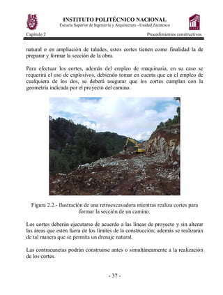 INSTITUTO POLITÉCNICO NACIONAL
Escuela Superior de Ingeniería y Arquitectura - Unidad Zacatenco
Capitulo 2 Procedimientos constructivos
- 37 -
natural o en ampliación de taludes, estos cortes tienen como finalidad la de
preparar y formar la sección de la obra.
Para efectuar los cortes, además del empleo de maquinaria, en su caso se
requerirá el uso de explosivos, debiendo tomar en cuenta que en el empleo de
cualquiera de los dos, se deberá asegurar que los cortes cumplan con la
geometría indicada por el proyecto del camino.
Figura 2.2.- Ilustración de una retroexcavadora mientras realiza cortes para
formar la sección de un camino.
Los cortes deberán ejecutarse de acuerdo a las líneas de proyecto y sin alterar
las áreas que estén fuera de los límites de la construcción; además se realizaran
de tal manera que se permita un drenaje natural.
Las contracunetas podrán construirse antes o simultáneamente a la realización
de los cortes.
 
