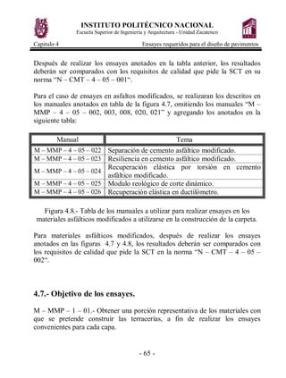 INSTITUTO POLITÉCNICO NACIONAL
Escuela Superior de Ingeniería y Arquitectura - Unidad Zacatenco
Capitulo 4 Ensayes requeridos para el diseño de pavimentos
- 65 -
Después de realizar los ensayes anotados en la tabla anterior, los resultados
deberán ser comparados con los requisitos de calidad que pide la SCT en su
norma “N – CMT – 4 – 05 – 001“.
Para el caso de ensayes en asfaltos modificados, se realizaran los descritos en
los manuales anotados en tabla de la figura 4.7, omitiendo los manuales “M –
MMP – 4 – 05 – 002, 003, 008, 020, 021” y agregando los anotados en la
siguiente tabla:
Manual Tema
M – MMP – 4 – 05 – 022 Separación de cemento asfáltico modificado.
M – MMP – 4 – 05 – 023 Resiliencia en cemento asfáltico modificado.
M – MMP – 4 – 05 – 024
Recuperación elástica por torsión en cemento
asfáltico modificado.
M – MMP – 4 – 05 – 025 Modulo reológico de corte dinámico.
M – MMP – 4 – 05 – 026 Recuperación elástica en ductilómetro.
Figura 4.8.- Tabla de los manuales a utilizar para realizar ensayes en los
materiales asfálticos modificados a utilizarse en la construcción de la carpeta.
Para materiales asfálticos modificados, después de realizar los ensayes
anotados en las figuras 4.7 y 4.8, los resultados deberán ser comparados con
los requisitos de calidad que pide la SCT en la norma “N – CMT – 4 – 05 –
002“.
4.7.- Objetivo de los ensayes.
M – MMP – 1 – 01.- Obtener una porción representativa de los materiales con
que se pretende construir las terracerías, a fin de realizar los ensayes
convenientes para cada capa.
 