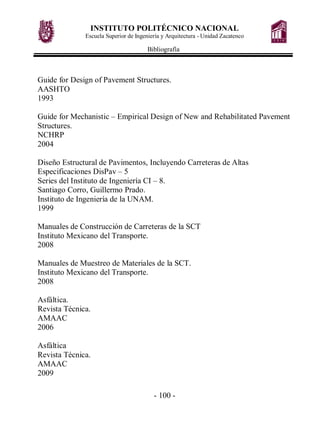 INSTITUTO POLITÉCNICO NACIONAL
Escuela Superior de Ingeniería y Arquitectura - Unidad Zacatenco
Bibliografía
- 100 -
Guide for Design of Pavement Structures.
AASHTO
1993
Guide for Mechanistic – Empirical Design of New and Rehabilitated Pavement
Structures.
NCHRP
2004
Diseño Estructural de Pavimentos, Incluyendo Carreteras de Altas
Especificaciones DisPav – 5
Series del Instituto de Ingeniería CI – 8.
Santiago Corro, Guillermo Prado.
Instituto de Ingeniería de la UNAM.
1999
Manuales de Construcción de Carreteras de la SCT
Instituto Mexicano del Transporte.
2008
Manuales de Muestreo de Materiales de la SCT.
Instituto Mexicano del Transporte.
2008
Asfáltica.
Revista Técnica.
AMAAC
2006
Asfáltica
Revista Técnica.
AMAAC
2009
 