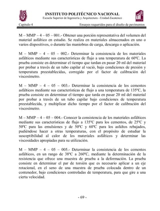 INSTITUTO POLITÉCNICO NACIONAL
Escuela Superior de Ingeniería y Arquitectura - Unidad Zacatenco
Capitulo 4 Ensayes requeridos para el diseño de pavimentos
- 69 -
M – MMP – 4 – 05 – 001.- Obtener una porción representativa del volumen del
material asfáltico en estudio. Se realiza en materiales almacenados en uno o
varios dispositivos, o durante las maniobras de carga, descarga o aplicación.
M – MMP – 4 – 05 – 002.- Determinar la consistencia de los materiales
asfálticos mediante sus características de flujo a una temperatura de 60ºC. La
prueba consiste en determinar el tiempo que tardan en pasar 20 ml del material
por probar a través de un tubo capilar al vació, bajo condiciones de presión y
temperatura preestablecidas, corregido por el factor de calibración del
viscosímetro.
M – MMP – 4 – 05 – 003.- Determinar la consistencia de los cementos
asfálticos mediante sus características de flujo a una temperatura de 135ºC, la
prueba consiste en determinar el tiempo que tarda en pasar 20 ml del material
por probar a través de un tubo capilar bajo condiciones de temperatura
preestablecida, y multiplicar dicho tiempo por el factor de calibración del
viscosímetro.
M – MMP – 4 – 05 – 004.- Conocer la consistencia de los materiales asfálticos
mediante sus características de flujo a 135ºC para los cementos, de 25ºC y
50ºC para las emulsiones y de 50ºC y 60ºC para los asfaltos rebajados,
pudiéndose hacer a otras temperaturas, con el propósito de estudiar la
susceptibilidad al calor de los materiales asfálticos y determinar las
viscosidades apropiadas para su utilización.
M – MMP – 4 – 05 – 005.- Determinar la consistencia de los cementos
asfálticos, en un rango de 38ºC a 260ºC, mediante la determinación de la
resistencia que ofrece una muestra de prueba a la deformación. La prueba
consiste en determinar el par de torsión que es necesario aplicar a un eje
rotacional, en el seno de una muestra de prueba colocada dentro de un
contenedor, bajo condiciones controladas de temperatura, para que gire a una
cierta velocidad.
 