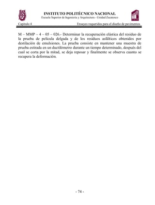 INSTITUTO POLITÉCNICO NACIONAL
Escuela Superior de Ingeniería y Arquitectura - Unidad Zacatenco
Capitulo 4 Ensayes requeridos para el diseño de pavimentos
- 74 -
M – MMP – 4 – 05 – 026.- Determinar la recuperación elástica del residuo de
la prueba de película delgada y de los residuos asfálticos obtenidos por
destilación de emulsiones. La prueba consiste en mantener una muestra de
prueba estirada en un ductilómetro durante un tiempo determinado, después del
cual se corta por la mitad, se deja reposar y finalmente se observa cuanto se
recupera la deformación.
 
