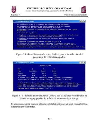 INSTITUTO POLITÉCNICO NACIONAL
Escuela Superior de Ingeniería y Arquitectura - Unidad Zacatenco
Capitulo 5 Método de diseño analizado
- 85 -
Figura 5.9.- Pantalla mostrada por el DisPav, para la introducción del
porcentaje de vehículos cargados.
Figura 5.10.- Pantalla mostrada por el DisPav, con los valores considerados en
cuanto a carga y presión de inflado de los neumáticos por eje.
El programa, ahora muestra el número total de millones de ejes equivalentes a
diferentes profundidades.
 