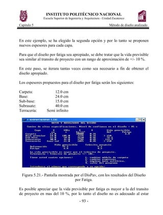 INSTITUTO POLITÉCNICO NACIONAL
Escuela Superior de Ingeniería y Arquitectura - Unidad Zacatenco
Capitulo 5 Método de diseño analizado
- 93 -
En este ejemplo, se ha elegido la segunda opción y por lo tanto se proponen
nuevos espesores para cada capa.
Para que el diseño por fatiga sea apropiado, se debe tratar que la vida previsible
sea similar al transito de proyecto con un rango de aproximación de +/- 10 %.
En este paso, se iterara tantas veces como sea necesario a fin de obtener el
diseño apropiado.
Los espesores propuestos para el diseño por fatiga serán los siguientes:
Carpeta: 12.0 cm
Base: 24.0 cm
Sub-base: 15.0 cm
Subrasate: 40.0 cm
Terracería: Semi infinito
Figura 5.21.- Pantalla mostrada por el DisPav, con los resultados del Diseño
por Fatiga.
Es posible apreciar que la vida previsible por fatiga es mayor a la del transito
de proyecto en mas del 10 %, por lo tanto el diseño no es adecuado al estar
 