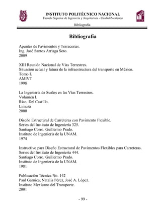 INSTITUTO POLITÉCNICO NACIONAL
Escuela Superior de Ingeniería y Arquitectura - Unidad Zacatenco
Bibliografía
- 99 -
Bibliografía
Apuntes de Pavimentos y Terracerías.
Ing. José Santos Arriaga Soto.
2009
XIII Reunión Nacional de Vías Terrestres.
Situación actual y futura de la infraestructura del transporte en México.
Tomo I.
AMIVT
1998
La Ingeniería de Suelos en las Vías Terrestres.
Volumen I.
Rico, Del Castillo.
Limusa
2000
Diseño Estructural de Carreteras con Pavimento Flexible.
Series del Instituto de Ingeniería 325.
Santiago Corro, Guillermo Prado.
Instituto de Ingeniería de la UNAM.
1974
Instructivo para Diseño Estructural de Pavimentos Flexibles para Carreteras.
Series del Instituto de Ingeniería 444.
Santiago Corro, Guillermo Prado.
Instituto de Ingeniería de la UNAM.
1981
Publicación Técnica No. 142
Paul Garnica, Natalia Pérez, José A. López.
Instituto Mexicano del Transporte.
2001
 