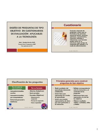 Cuestionario
    DISEÑO DE PREGUNTAS DE TIPO
    OBJETIVO EN CUESTIONARIOS                                                                           Conjunto coherente de
                                                                                                        preguntas o ítems que se
     DE EVALUACIÓN APLICABLES                                                                           formulan a las personas
                                                                                                        acerca de hechos, acciones,
          A LA TECNOLOGÍA                                                                               opiniones, conocimientos,
                                                                                                        creencias, actitudes e
                                                                                                        intenciones; cuyo formato
                                                                                                        puede variar en su
                    Ada L. Verdejo-Carrión, Ed.D.                                                       estructura según el tipo de
                   Proyecto Título V Cooperativo- UMET                                                  respuesta que solicitan y el
                        9 de septiembre de 2011                                                         modo de administración.


                                                                                                      Dra. Ada L. Verdejo (2011)    2




                                                                                  Principios generales para construir
          Clasificación de las preguntas                                              preguntas de tipo objetivo
3                                                                        4


          Por el modo de
          administración
                                                    Por su formato              Medir resultados del             Reflejar correspondencia
                                                                                 aprendizaje claramente            entre la instrucción y el
       Autoadministrables                    Abiertas (Subjetivas)             establecidos                      contenido de las
        escritos                              Semi-cerradas                    Incluir ítems que                 preguntas
       Autoadministrables                    Cerradas (Objetivas)              representen los niveles          Seleccionar ítems que
        por computadoras                         Seleccionar la                 de aprendizaje                    representen el nivel de
                                                  respuesta                     Incluir una muestra               los objetivos
       Entrevista personal o
                                                 Proveer la respuesta           representativa de ítems          Obtener resultados
        telefónica
                                                 Casos especiales               que sean pertinentes a            válidos, confiables, útiles
                                                                                 la instrucción                    y fiables
                                Dra. Ada L. Verdejo (2011)                                            Dra. Ada L. Verdejo (2011)




                                                                                                                                                 1
 