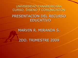 UNIVERSIDAD PANAMERICANA
CURSO: DISENO Y COMUNICACION

PRESENTACION DEL RECURSO
        EDUCATIVO

  MARVIN R. MIRANDA S.

   2DO. TRIMESTRE 2009
 