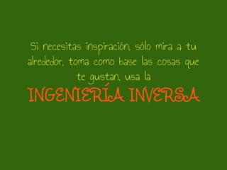 Si necesitas inspiración, sólo mira a tu
alrededor, toma como base las cosas que
te gustan, usa la
INGENIERÍA INVERSA
 
