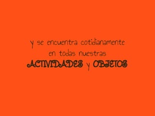 y se encuentra cotidianamente
en todas nuestras
ACTIVIDADES y OBJETOS
 