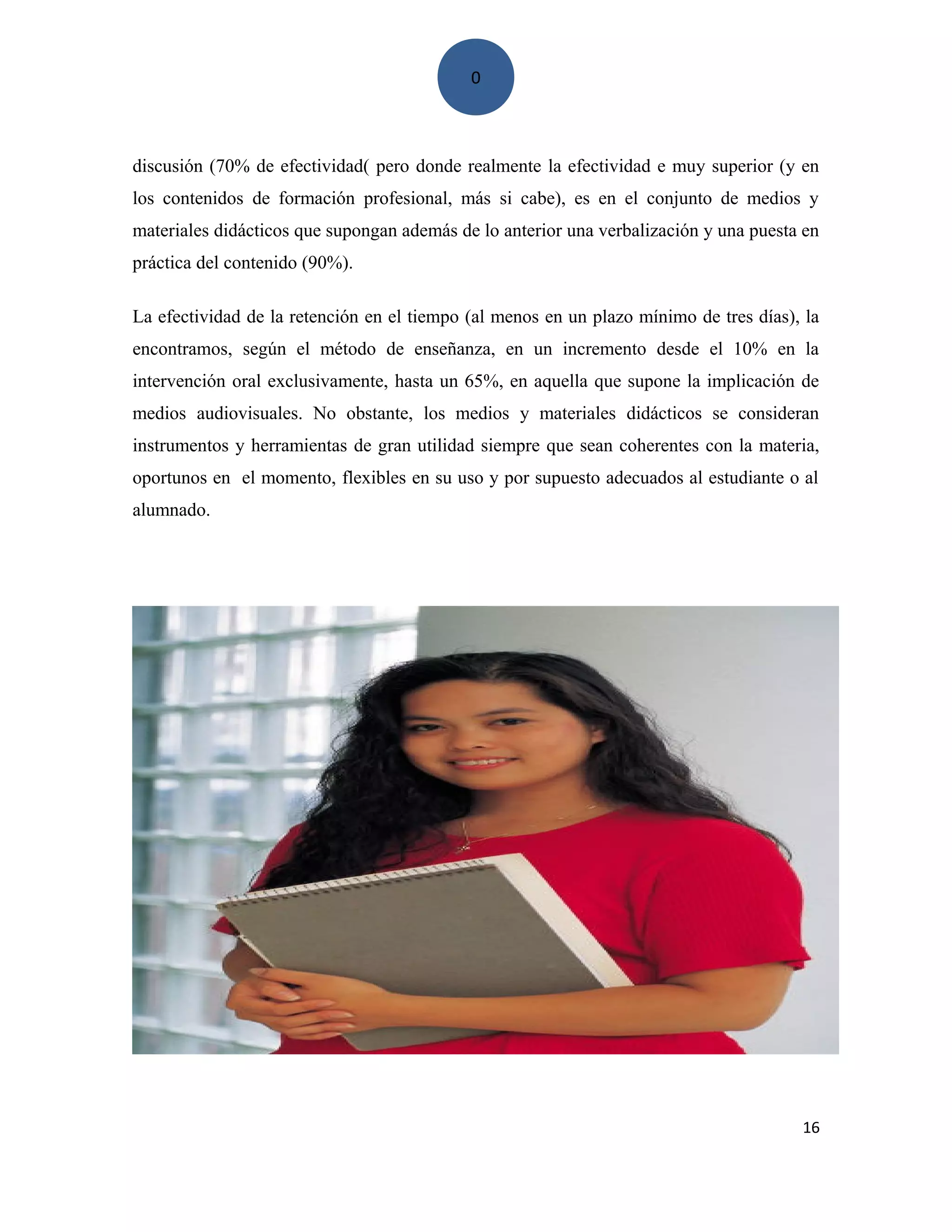 0
discusión (70% de efectividad( pero donde realmente la efectividad e muy superior (y en
los contenidos de formación profesional, más si cabe), es en el conjunto de medios y
materiales didácticos que supongan además de lo anterior una verbalización y una puesta en
práctica del contenido (90%).
La efectividad de la retención en el tiempo (al menos en un plazo mínimo de tres días), la
encontramos, según el método de enseñanza, en un incremento desde el 10% en la
intervención oral exclusivamente, hasta un 65%, en aquella que supone la implicación de
medios audiovisuales. No obstante, los medios y materiales didácticos se consideran
instrumentos y herramientas de gran utilidad siempre que sean coherentes con la materia,
oportunos en el momento, flexibles en su uso y por supuesto adecuados al estudiante o al
alumnado.
16
 