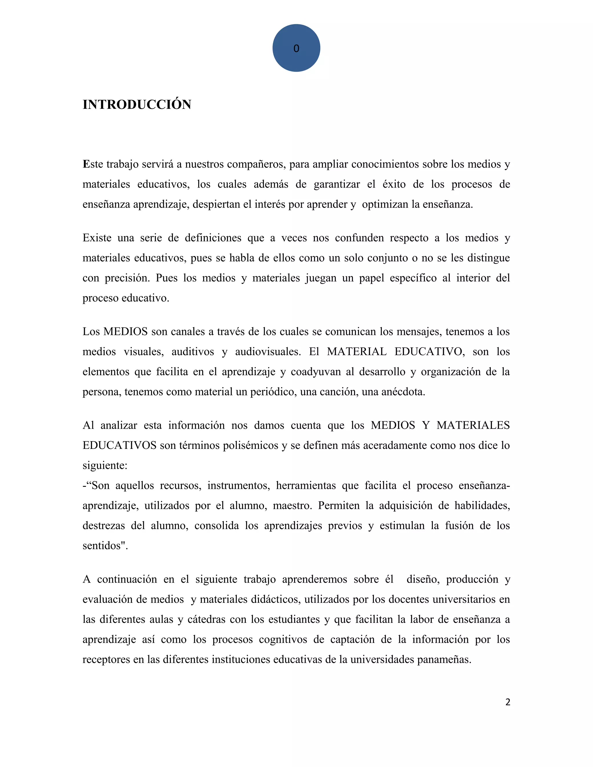0
INTRODUCCIÓN
Este trabajo servirá a nuestros compañeros, para ampliar conocimientos sobre los medios y
materiales educativos, los cuales además de garantizar el éxito de los procesos de
enseñanza aprendizaje, despiertan el interés por aprender y optimizan la enseñanza.
Existe una serie de definiciones que a veces nos confunden respecto a los medios y
materiales educativos, pues se habla de ellos como un solo conjunto o no se les distingue
con precisión. Pues los medios y materiales juegan un papel específico al interior del
proceso educativo.
Los MEDIOS son canales a través de los cuales se comunican los mensajes, tenemos a los
medios visuales, auditivos y audiovisuales. El MATERIAL EDUCATIVO, son los
elementos que facilita en el aprendizaje y coadyuvan al desarrollo y organización de la
persona, tenemos como material un periódico, una canción, una anécdota.
Al analizar esta información nos damos cuenta que los MEDIOS Y MATERIALES
EDUCATIVOS son términos polisémicos y se definen más aceradamente como nos dice lo
siguiente:
-“Son aquellos recursos, instrumentos, herramientas que facilita el proceso enseñanza-
aprendizaje, utilizados por el alumno, maestro. Permiten la adquisición de habilidades,
destrezas del alumno, consolida los aprendizajes previos y estimulan la fusión de los
sentidos".
A continuación en el siguiente trabajo aprenderemos sobre él diseño, producción y
evaluación de medios y materiales didácticos, utilizados por los docentes universitarios en
las diferentes aulas y cátedras con los estudiantes y que facilitan la labor de enseñanza a
aprendizaje así como los procesos cognitivos de captación de la información por los
receptores en las diferentes instituciones educativas de la universidades panameñas.
2
 