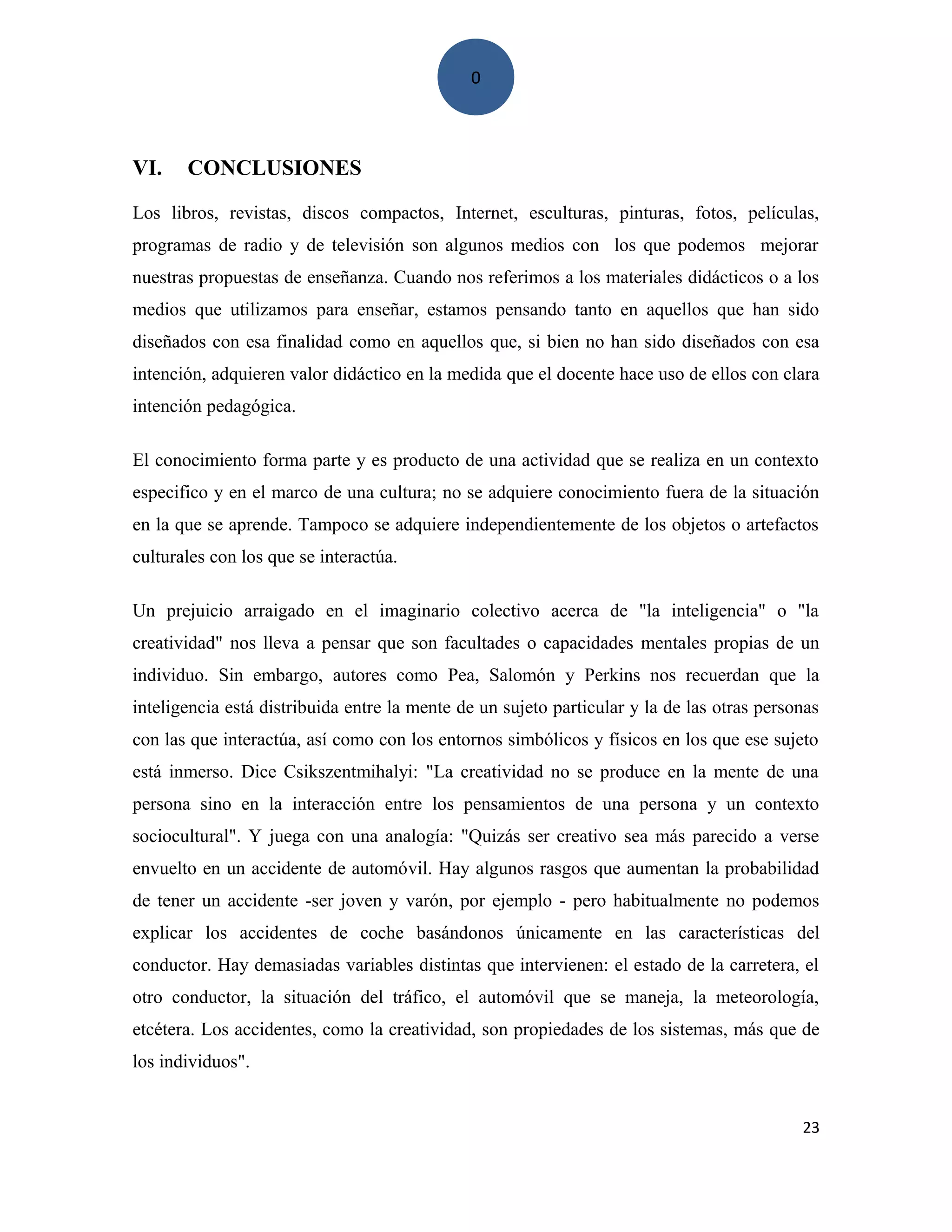 0
VI. CONCLUSIONES
Los libros, revistas, discos compactos, Internet, esculturas, pinturas, fotos, películas,
programas de radio y de televisión son algunos medios con los que podemos mejorar
nuestras propuestas de enseñanza. Cuando nos referimos a los materiales didácticos o a los
medios que utilizamos para enseñar, estamos pensando tanto en aquellos que han sido
diseñados con esa finalidad como en aquellos que, si bien no han sido diseñados con esa
intención, adquieren valor didáctico en la medida que el docente hace uso de ellos con clara
intención pedagógica.
El conocimiento forma parte y es producto de una actividad que se realiza en un contexto
especifico y en el marco de una cultura; no se adquiere conocimiento fuera de la situación
en la que se aprende. Tampoco se adquiere independientemente de los objetos o artefactos
culturales con los que se interactúa.
Un prejuicio arraigado en el imaginario colectivo acerca de "la inteligencia" o "la
creatividad" nos lleva a pensar que son facultades o capacidades mentales propias de un
individuo. Sin embargo, autores como Pea, Salomón y Perkins nos recuerdan que la
inteligencia está distribuida entre la mente de un sujeto particular y la de las otras personas
con las que interactúa, así como con los entornos simbólicos y físicos en los que ese sujeto
está inmerso. Dice Csikszentmihalyi: "La creatividad no se produce en la mente de una
persona sino en la interacción entre los pensamientos de una persona y un contexto
sociocultural". Y juega con una analogía: "Quizás ser creativo sea más parecido a verse
envuelto en un accidente de automóvil. Hay algunos rasgos que aumentan la probabilidad
de tener un accidente -ser joven y varón, por ejemplo - pero habitualmente no podemos
explicar los accidentes de coche basándonos únicamente en las características del
conductor. Hay demasiadas variables distintas que intervienen: el estado de la carretera, el
otro conductor, la situación del tráfico, el automóvil que se maneja, la meteorología,
etcétera. Los accidentes, como la creatividad, son propiedades de los sistemas, más que de
los individuos".
23
 