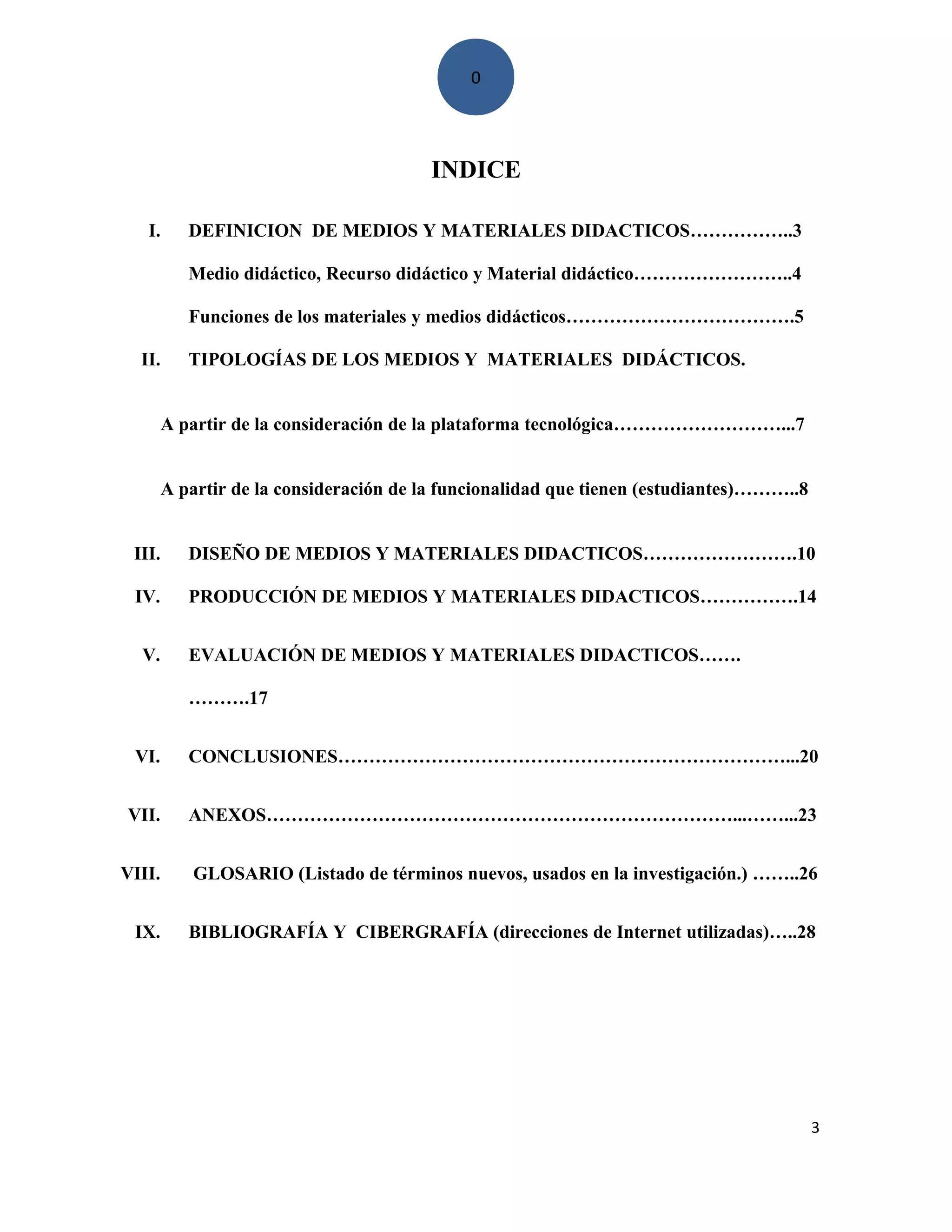 0
INDICE
I. DEFINICION DE MEDIOS Y MATERIALES DIDACTICOS……………..3
Medio didáctico, Recurso didáctico y Material didáctico……………………..4
Funciones de los materiales y medios didácticos……………………………….5
II. TIPOLOGÍAS DE LOS MEDIOS Y MATERIALES DIDÁCTICOS.
A partir de la consideración de la plataforma tecnológica………………………...7
A partir de la consideración de la funcionalidad que tienen (estudiantes)………..8
III. DISEÑO DE MEDIOS Y MATERIALES DIDACTICOS…………………….10
IV. PRODUCCIÓN DE MEDIOS Y MATERIALES DIDACTICOS…………….14
V. EVALUACIÓN DE MEDIOS Y MATERIALES DIDACTICOS…….
……….17
VI. CONCLUSIONES………………………………………………………………...20
VII. ANEXOS…………………………………………………………………...……...23
VIII. GLOSARIO (Listado de términos nuevos, usados en la investigación.) ……..26
IX. BIBLIOGRAFÍA Y CIBERGRAFÍA (direcciones de Internet utilizadas)…..28
3
 