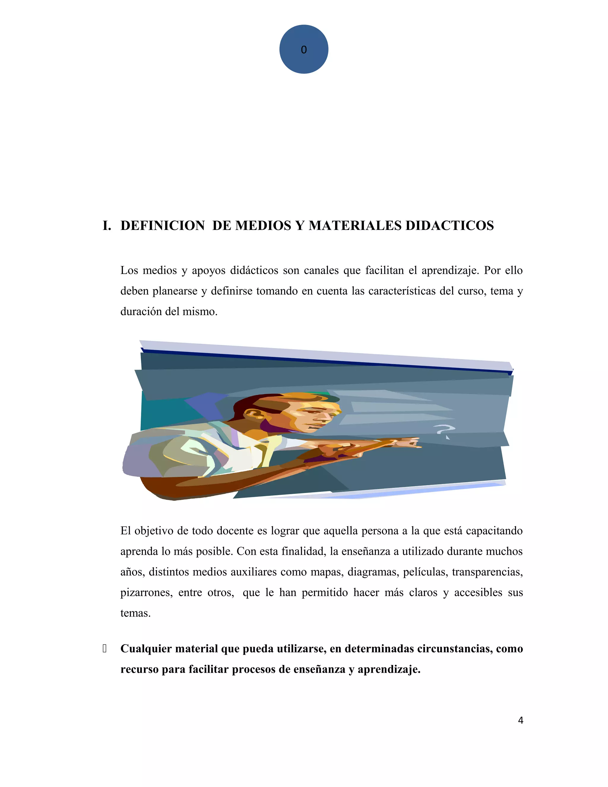 0
I. DEFINICION DE MEDIOS Y MATERIALES DIDACTICOS
Los medios y apoyos didácticos son canales que facilitan el aprendizaje. Por ello
deben planearse y definirse tomando en cuenta las características del curso, tema y
duración del mismo.
El objetivo de todo docente es lograr que aquella persona a la que está capacitando
aprenda lo más posible. Con esta finalidad, la enseñanza a utilizado durante muchos
años, distintos medios auxiliares como mapas, diagramas, películas, transparencias,
pizarrones, entre otros, que le han permitido hacer más claros y accesibles sus
temas.
 Cualquier material que pueda utilizarse, en determinadas circunstancias, como
recurso para facilitar procesos de enseñanza y aprendizaje.
4
 