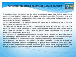 RESULTADOS DEL ESTUDIO DE MERCADO (ANÁLISIS DE PRECIO)



El establecimiento del precio es de suma importancia, pues éste influye más en la
percepción que tiene el consumidor final sobre el producto o servicio. Debe conocerse si lo
que busca el consumidor es la calidad, sin importar mucho el precio o si el precio es una de
las variables de decisión principales.
En muchas ocasiones una errónea fijación del precio es la responsable de la mínima
demanda de un producto o servicio.
Las políticas de precios del proyecto determinan la forma en que se comportará la
demanda. Es importante considerar el precio de introducción en el mercado, los descuentos
por compra en volumen o pronto pago, las promociones, comisiones, los ajustes de
acuerdo con la demanda, entre otras.
Por otra parte, es recomendable establecer políticas claras con relación a los descuentos
por pronto pago o por volumen, así como las promociones, puesto que éstas constituyen
parte importante de la negociación con los clientes potenciales y/o distribuidores.
En la práctica, por ejemplo, una plántula de ceiba pequeña, 25 cm de estatura de
crecimiento se puede ofertar a 1000 pesos y la grande 90 cm tendrá un costo de 12.000.
Aquí el análisis de precio está dado en relación a que a mayor venta, mayor ganancia y en
el caso de venta de plántulas pequeñas es favorable en cuanto que hay menos inversión.
 