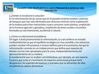 CUADRO CON RESPUESTA A LAS 9 PREGUNTAS BÁSICAS DEL
                          PROYECTO

4 ¿Dónde se localizará la solución?
En la reforestación de las zonas que en el pasado reciente estaban cubiertas
de bosques que han sido eliminados por diversos motivos como explotación
de la madera para fines industriales o para consumo como plantas, ampliación
de la frontera agrícola o ganadera, ampliación de áreas rurales e incendios
forestales ya sea intencional, accidental o natural.

5 ¿Cómo se solucionará el problema
Sin lugar a duda promoviendo la reforestación, la cual conlleva un estudio
medioambiental ya que el equilibrio ecológico es muy sensible y los esfuerzos
pueden resultar infructuosos o incluso dañinos para el ecosistema. Así que la
reforestación consiste en un trabajo previo que define qué especies de
árboles son los más apropiados para la zona, independientemente del
aprovechamiento de su madera.
Es fundamental que no acaben convirtiéndose, por ejemplo, en una especie
invasora que evite el crecimiento de especies autóctonas porque haría
desaparecer las especies de insectos o animales que se alimentan de ellas
rompiendo la cadena alimenticia.
 