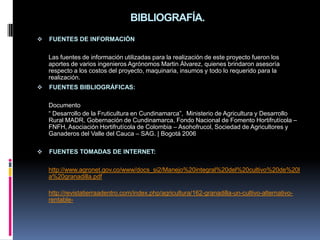BIBLIOGRAFÍA.
   FUENTES DE INFORMACIÓN

    Las fuentes de información utilizadas para la realización de este proyecto fueron los
    aportes de varios ingenieros Agrónomos Martin Álvarez, quienes brindaron asesoría
    respecto a los costos del proyecto, maquinaria, insumos y todo lo requerido para la
    realización.
   FUENTES BIBLIOGRÁFICAS:

    Documento
    “ Desarrollo de la Fruticultura en Cundinamarca”, Ministerio de Agricultura y Desarrollo
    Rural MADR, Gobernación de Cundinamarca, Fondo Nacional de Fomento Hortifrutícola –
    FNFH, Asociación Hortifrutícola de Colombia – Asohofrucol, Sociedad de Agricultores y
    Ganaderos del Valle del Cauca – SAG. | Bogotá 2006

   FUENTES TOMADAS DE INTERNET:

    http://www.agronet.gov.co/www/docs_si2/Manejo%20integral%20del%20cultivo%20de%20l
    a%20granadilla.pdf

    http://revistatierraadentro.com/index.php/agricultura/162-granadilla-un-cultivo-alternativo-
    rentable-
 