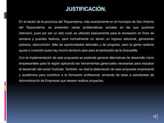 JUSTIFICACIÓN.

En el sector de la provincia del Tequendama, más exactamente en el municipio de San Antonio
del Tequendama, se presentan varias problemáticas sociales en las que quisimos
intervenir, pues por ser un sitio rural, es utilizado básicamente para la recreación en fines de
semana y puentes festivos, pero normalmente no tienen un ingreso adicional, generando
pobreza, desnutrición, falta de oportunidades laborales y de progreso, pero la gente reclama
ayuda e inversión pues hay mucho territorio apto para el sembradío de la Granadilla

Con la implementación de esta propuesta se pretende generar alternativas de desarrollo micro
empresariales para la región aplicando las herramientas gerenciales necesarias para impulsar
el desarrollo del sector frutícola. También, es vital la elaboración de esta propuesta empresarial
y académica para contribuir a la formación profesional, sirviendo de base a estudiantes de
Administración de Empresas que deseen realizar proyectos.
 