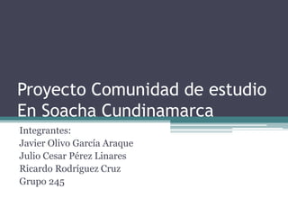 Proyecto Comunidad de estudio
En Soacha Cundinamarca
Integrantes:
Javier Olivo García Araque
Julio Cesar Pérez Linares
Ricardo Rodríguez Cruz
Grupo 245
 