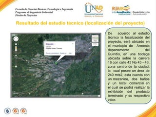 Resultado del estudio técnico (localización del proyecto)
De
acuerdo al estudio
técnico la localización del
proyecto, será ubicado en
el municipio de Armenia
departamento
del
Quindío, en una bodega
ubicada sobre la carrera
18 con calle 43 No 43 - 48,
zona centro de la ciudad,
la cual posee un área de
240 mts2, esta cuenta con
un mezanine, dos baños
y un local comercial en
el cual se podrá realizar la
exhibición del producto
terminado y su respectivo
valor.

 