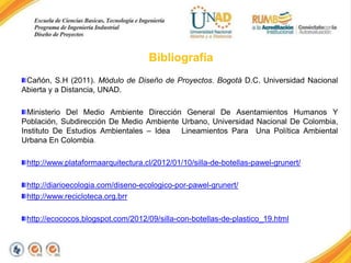 Bibliografía
Cañón, S.H (2011). Módulo de Diseño de Proyectos. Bogotá D.C. Universidad Nacional
Abierta y a Distancia, UNAD.
Ministerio Del Medio Ambiente Dirección General De Asentamientos Humanos Y
Población, Subdirección De Medio Ambiente Urbano, Universidad Nacional De Colombia,
Instituto De Estudios Ambientales – Idea Lineamientos Para Una Política Ambiental
Urbana En Colombia.

http://www.plataformaarquitectura.cl/2012/01/10/silla-de-botellas-pawel-grunert/
http://diarioecologia.com/diseno-ecologico-por-pawel-grunert/
http://www.recicloteca.org.brr

http://ecococos.blogspot.com/2012/09/silla-con-botellas-de-plastico_19.html

 