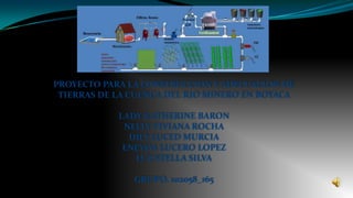 PROYECTO PARA LA CONSTRUCCION Y ADECUACION DE
 TIERRAS DE LA CUENCA DEL RIO MINERO EN BOYACA

            LADY KATHERINE BARON
             NELLY VIVIANA ROCHA
              DILY LUCED MURCIA
             ENEYDA LUCERO LOPEZ
               LUZ STELLA SILVA

               GRUPO. 102058_165
 