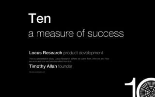 Ten
a measure of success
Locus Research product development
This is a presentation about Locus Research, Where we come from, Who we are, How
we work and how we have beneﬁted from this.

Timothy Allan founder
http:www.locusresearch.com
 