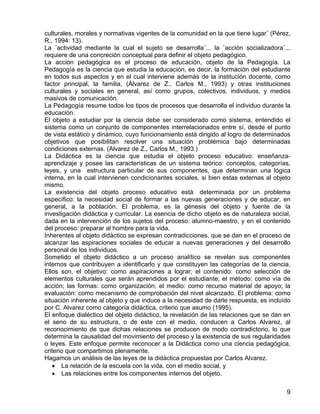 culturales, morales y normativas vigentes de la comunidad en la que tiene lugar¨ (Pérez,
R., 1994: 13).
La ¨actividad mediante la cual el sujeto se desarrolla¨... la ¨acción socializadora¨...
requiere de una concreción conceptual para definir el objeto pedagógico.
La acción pedagógica es el proceso de educación, objeto de la Pedagogía. La
Pedagogía es la ciencia que estudia la educación, es decir, la formación del estudiante
en todos sus aspectos y en el cual interviene además de la institución docente, como
factor principal, la familia, (Álvarez de Z., Carlos M., 1993) y otras instituciones
culturales y sociales en general, así como grupos, colectivos, individuos, y medios
masivos de comunicación.
La Pedagogía resume todos los tipos de procesos que desarrolla el individuo durante la
educación.
El objeto a estudiar por la ciencia debe ser considerado como sistema, entendido el
sistema como un conjunto de componentes interrelacionados entre sí, desde el punto
de vista estático y dinámico, cuyo funcionamiento está dirigido al logro de determinados
objetivos que posibilitan resolver una situación problémica bajo determinadas
condiciones externas. (Alvarez de Z., Carlos M., 1993.)
La Didáctica es la ciencia que estudia el objeto proceso educativo: enseñanza-
aprendizaje y posee las características de un sistema teórico: conceptos, categorías,
leyes, y una estructura particular de sus componentes, que determinan una lógica
interna, en la cual intervienen condicionantes sociales, si bien estas externas al objeto
mismo.
La existencia del objeto proceso educativo está determinada por un problema
específico: la necesidad social de formar a las nuevas generaciones y de educar, en
general, a la población. El problema, es la génesis del objeto y fuente de la
investigación didáctica y curricular. La esencia de dicho objeto es de naturaleza social,
dada en la intervención de los sujetos del proceso: alumno-maestro, y en el contenido
del proceso: preparar al hombre para la vida.
Inherentes al objeto didáctico se expresan contradicciones, que se dan en el proceso de
alcanzar las aspiraciones sociales de educar a nuevas generaciones y del desarrollo
personal de los individuos.
Sometido el objeto didáctico a un proceso analítico se revelan sus componentes
internos que contribuyen a identificarlo y que constituyen las categorías de la ciencia.
Ellos son, el objetivo: como aspiraciones a lograr; el contenido: como selección de
elementos culturales que serán aprendidos por el estudiante; el método: como vía de
acción; las formas: como organización; el medio: como recurso material de apoyo; la
evaluación: como mecanismo de comprobación del nivel alcanzado. El problema: como
situación inherente al objeto y que induce a la necesidad de darle respuesta, es incluído
por C. Alvarez como categoría didáctica, criterio que asumo (1995).
El enfoque dialéctico del objeto didáctico, la revelación de las relaciones que se dan en
el seno de su estructura, o de este con el medio, conducen a Carlos Alvarez, al
reconocimiento de que dichas relaciones se producen de modo contradictorio, lo que
determina la causalidad del movimiento del proceso y la existencia de sus regularidades
o leyes. Este enfoque permite reconocer a la Didáctica como una ciencia pedagógica,
criterio que compartimos plenamente.
Hagamos un análisis de las leyes de la didáctica propuestas por Carlos Alvarez.
• La relación de la escuela con la vida, con el medio social, y
• Las relaciones entre los componentes internos del objeto.
9
 